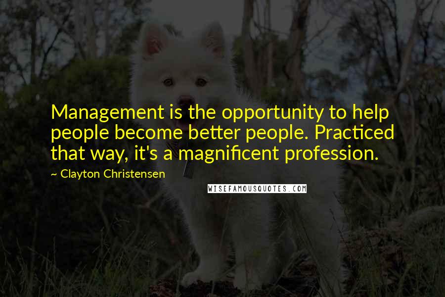Clayton Christensen Quotes: Management is the opportunity to help people become better people. Practiced that way, it's a magnificent profession.