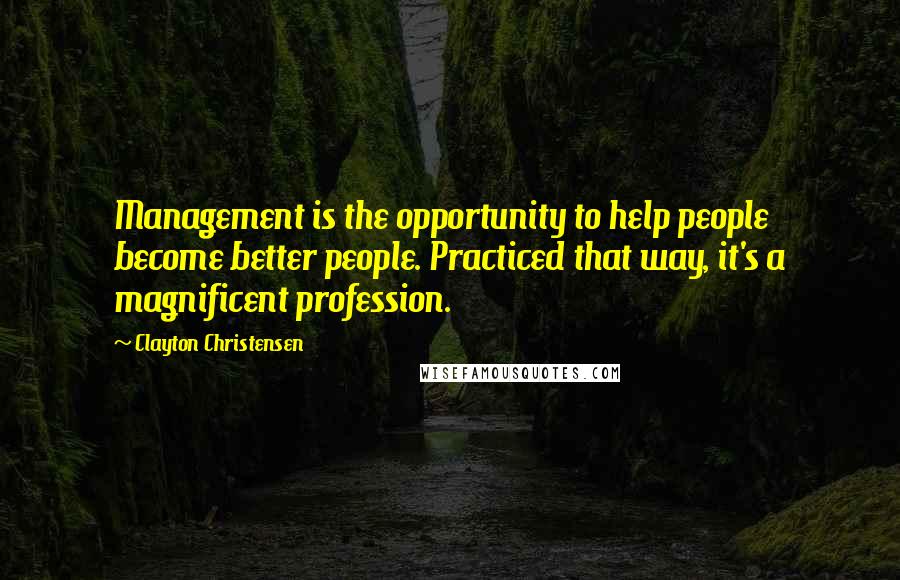 Clayton Christensen Quotes: Management is the opportunity to help people become better people. Practiced that way, it's a magnificent profession.