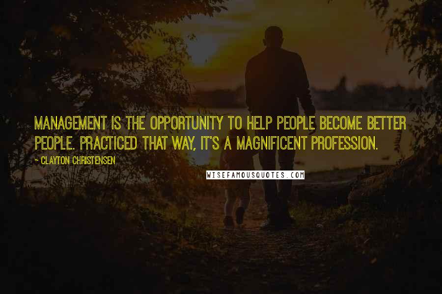 Clayton Christensen Quotes: Management is the opportunity to help people become better people. Practiced that way, it's a magnificent profession.