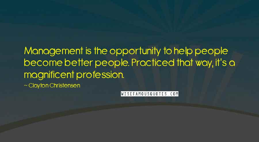 Clayton Christensen Quotes: Management is the opportunity to help people become better people. Practiced that way, it's a magnificent profession.