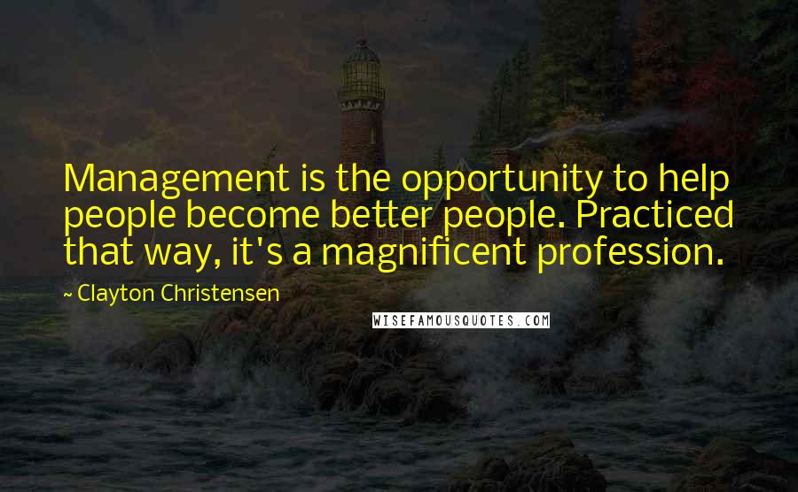 Clayton Christensen Quotes: Management is the opportunity to help people become better people. Practiced that way, it's a magnificent profession.