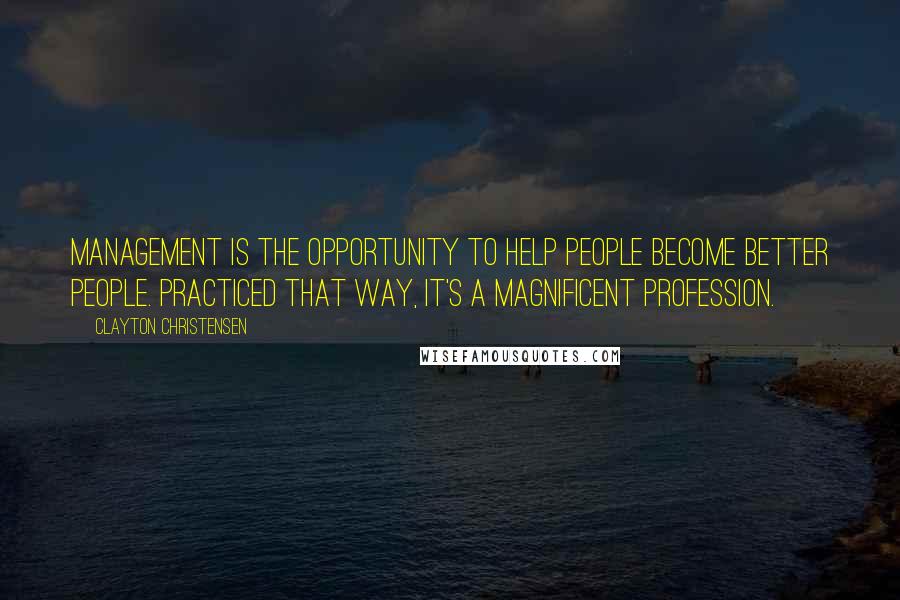 Clayton Christensen Quotes: Management is the opportunity to help people become better people. Practiced that way, it's a magnificent profession.
