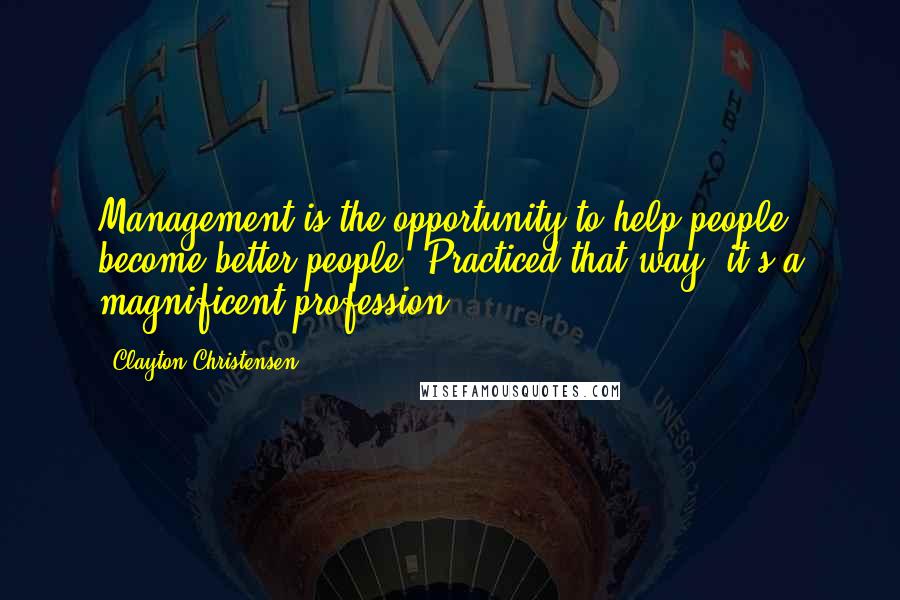 Clayton Christensen Quotes: Management is the opportunity to help people become better people. Practiced that way, it's a magnificent profession.