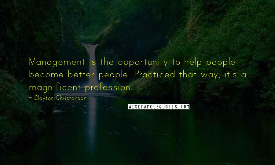 Clayton Christensen Quotes: Management is the opportunity to help people become better people. Practiced that way, it's a magnificent profession.