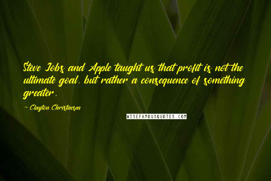 Clayton Christensen Quotes: Steve Jobs and Apple taught us that profit is not the ultimate goal, but rather a consequence of something greater.