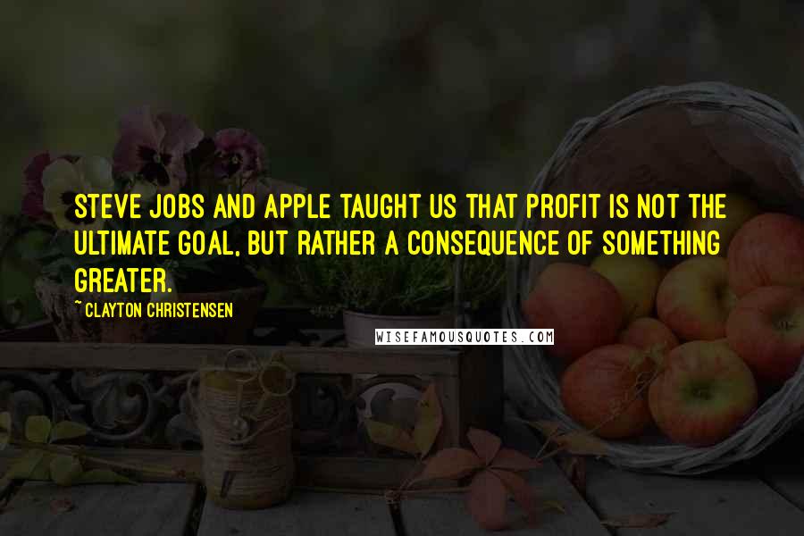 Clayton Christensen Quotes: Steve Jobs and Apple taught us that profit is not the ultimate goal, but rather a consequence of something greater.