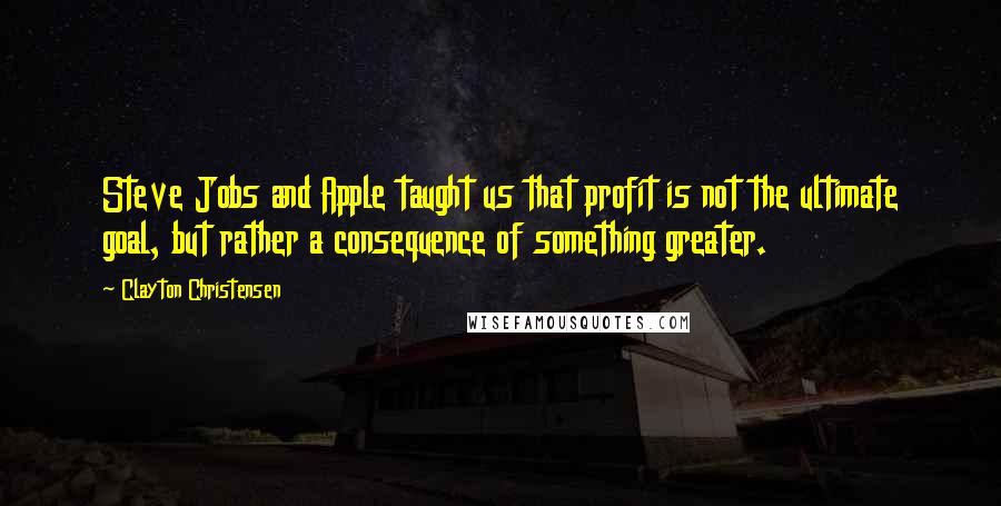 Clayton Christensen Quotes: Steve Jobs and Apple taught us that profit is not the ultimate goal, but rather a consequence of something greater.