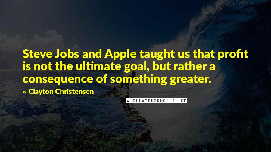 Clayton Christensen Quotes: Steve Jobs and Apple taught us that profit is not the ultimate goal, but rather a consequence of something greater.