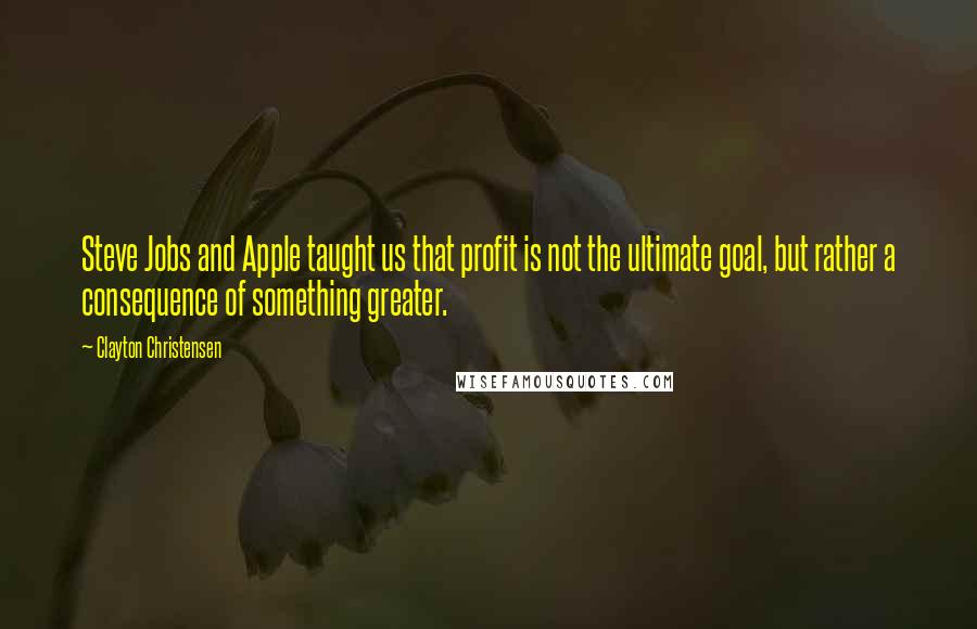 Clayton Christensen Quotes: Steve Jobs and Apple taught us that profit is not the ultimate goal, but rather a consequence of something greater.