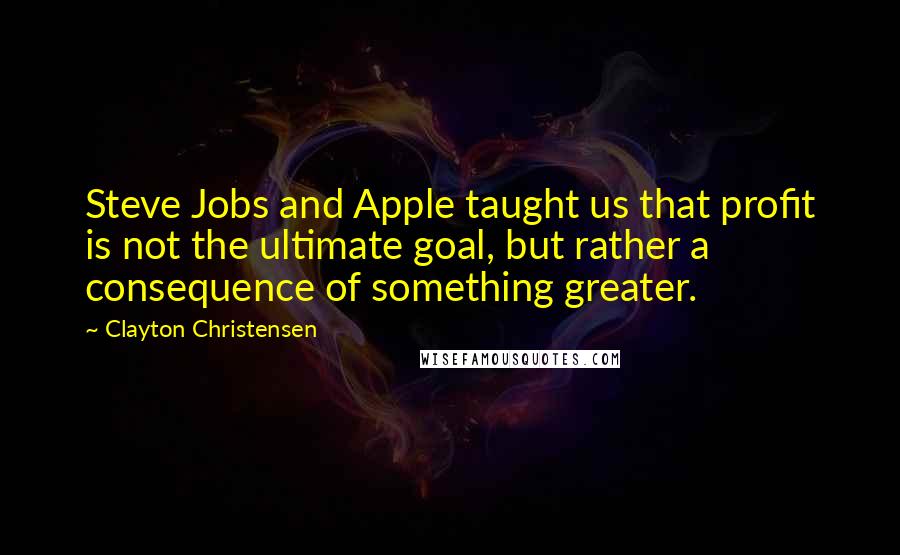 Clayton Christensen Quotes: Steve Jobs and Apple taught us that profit is not the ultimate goal, but rather a consequence of something greater.