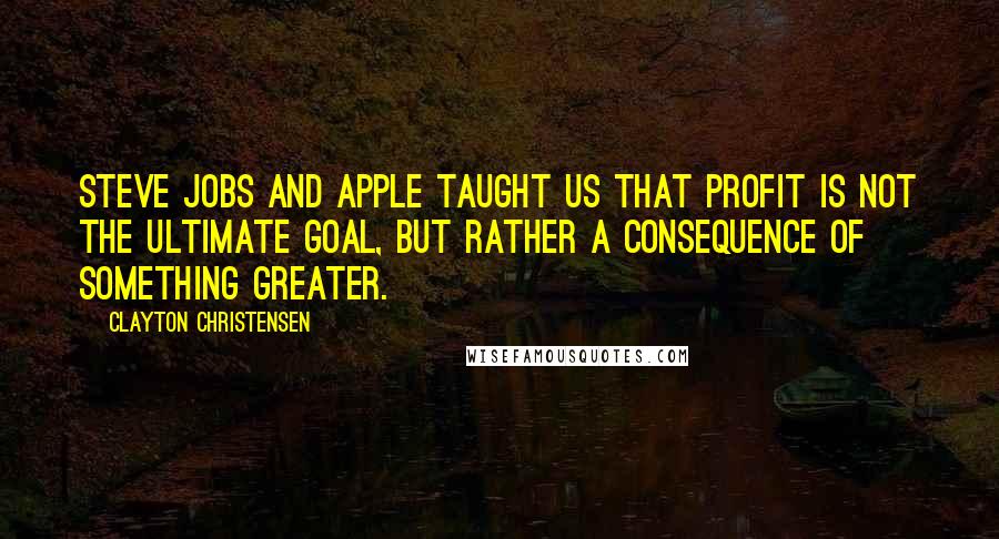 Clayton Christensen Quotes: Steve Jobs and Apple taught us that profit is not the ultimate goal, but rather a consequence of something greater.