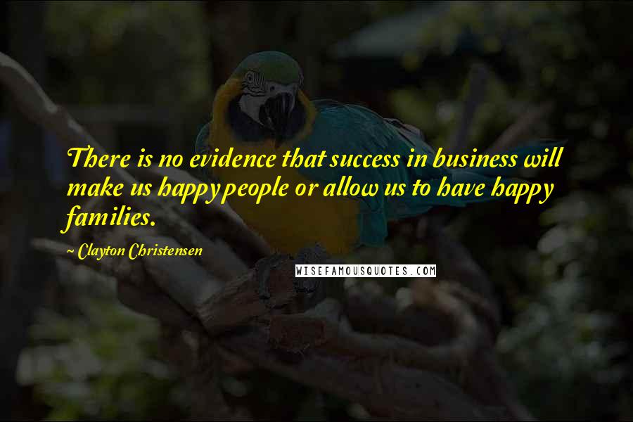 Clayton Christensen Quotes: There is no evidence that success in business will make us happy people or allow us to have happy families.