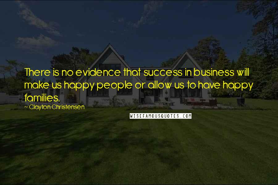 Clayton Christensen Quotes: There is no evidence that success in business will make us happy people or allow us to have happy families.