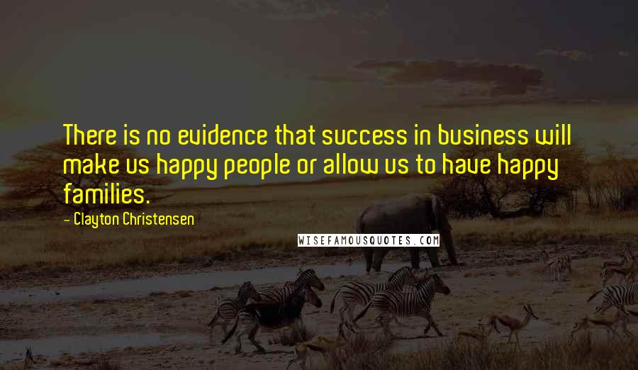 Clayton Christensen Quotes: There is no evidence that success in business will make us happy people or allow us to have happy families.