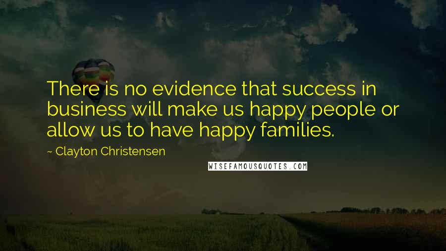 Clayton Christensen Quotes: There is no evidence that success in business will make us happy people or allow us to have happy families.