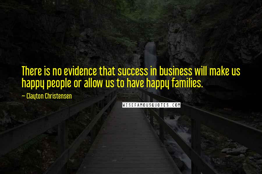 Clayton Christensen Quotes: There is no evidence that success in business will make us happy people or allow us to have happy families.