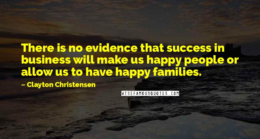Clayton Christensen Quotes: There is no evidence that success in business will make us happy people or allow us to have happy families.