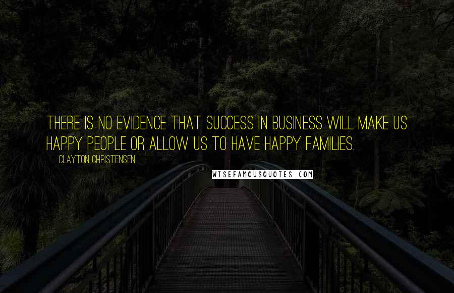 Clayton Christensen Quotes: There is no evidence that success in business will make us happy people or allow us to have happy families.