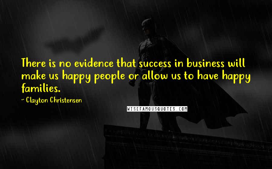 Clayton Christensen Quotes: There is no evidence that success in business will make us happy people or allow us to have happy families.