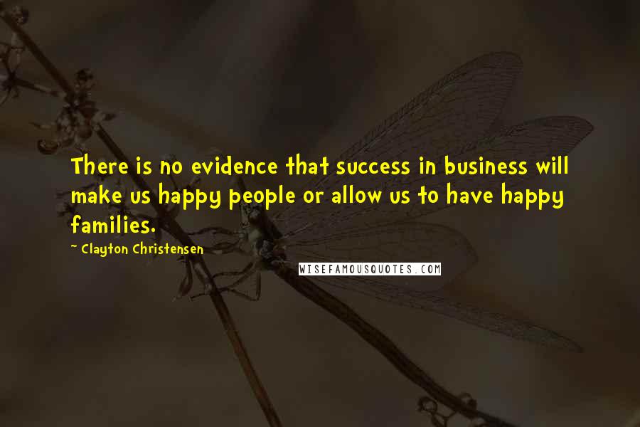 Clayton Christensen Quotes: There is no evidence that success in business will make us happy people or allow us to have happy families.