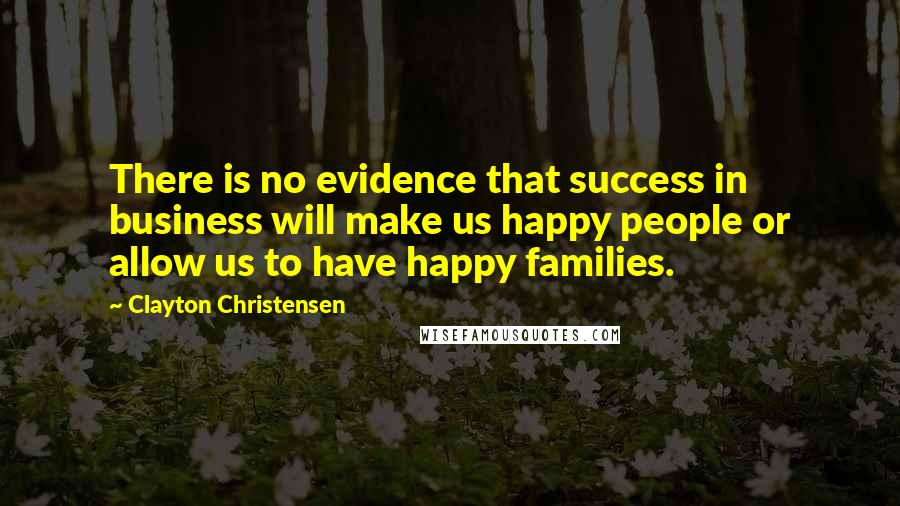 Clayton Christensen Quotes: There is no evidence that success in business will make us happy people or allow us to have happy families.