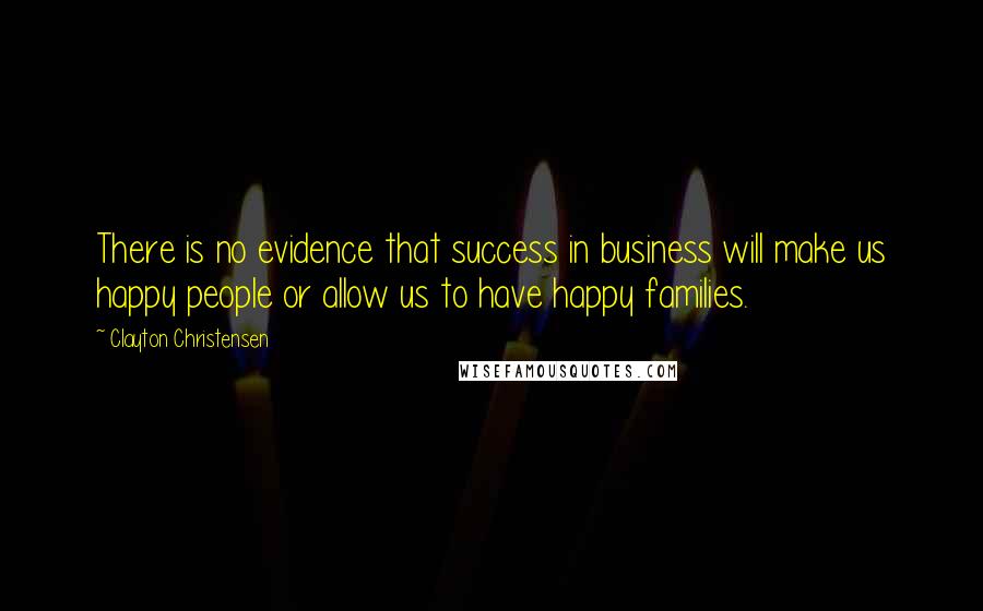 Clayton Christensen Quotes: There is no evidence that success in business will make us happy people or allow us to have happy families.