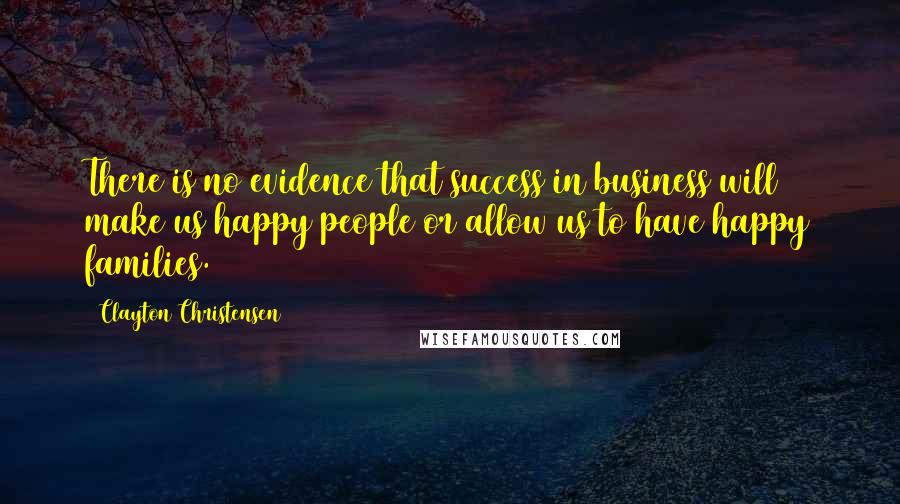 Clayton Christensen Quotes: There is no evidence that success in business will make us happy people or allow us to have happy families.