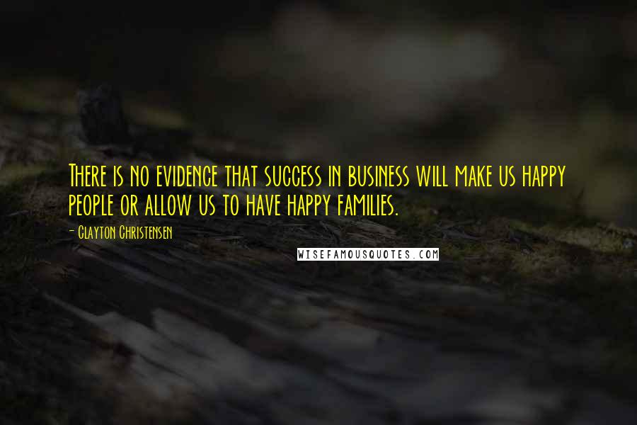 Clayton Christensen Quotes: There is no evidence that success in business will make us happy people or allow us to have happy families.