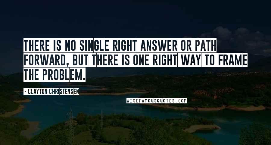 Clayton Christensen Quotes: There is no single right answer or path forward, but there is one right way to frame the problem.