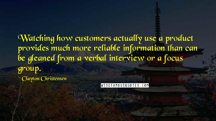 Clayton Christensen Quotes: Watching how customers actually use a product provides much more reliable information than can be gleaned from a verbal interview or a focus group.