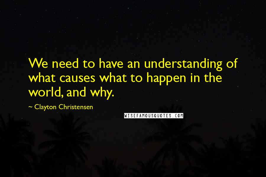 Clayton Christensen Quotes: We need to have an understanding of what causes what to happen in the world, and why.