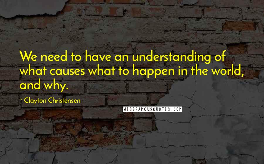 Clayton Christensen Quotes: We need to have an understanding of what causes what to happen in the world, and why.
