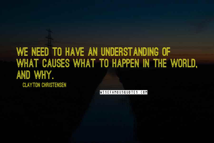 Clayton Christensen Quotes: We need to have an understanding of what causes what to happen in the world, and why.