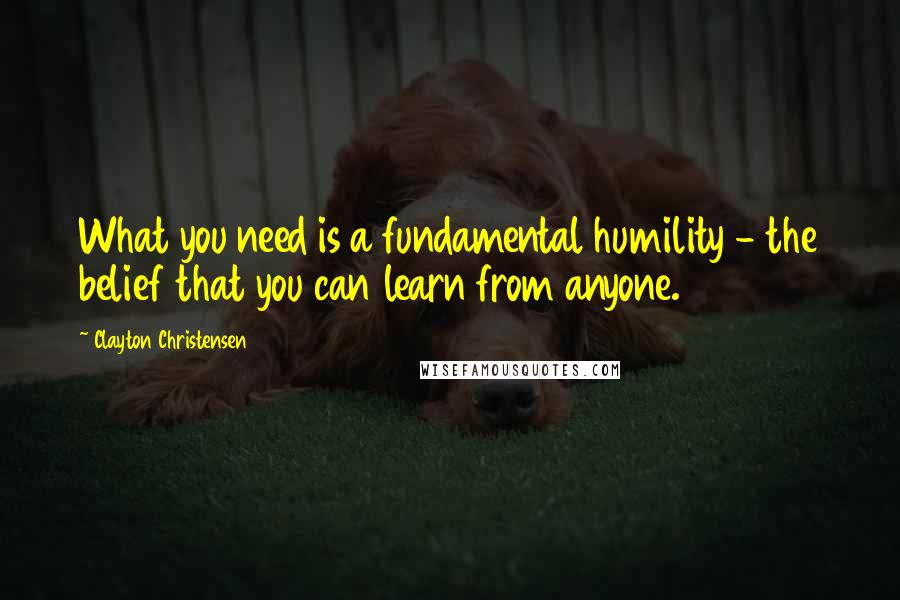 Clayton Christensen Quotes: What you need is a fundamental humility - the belief that you can learn from anyone.