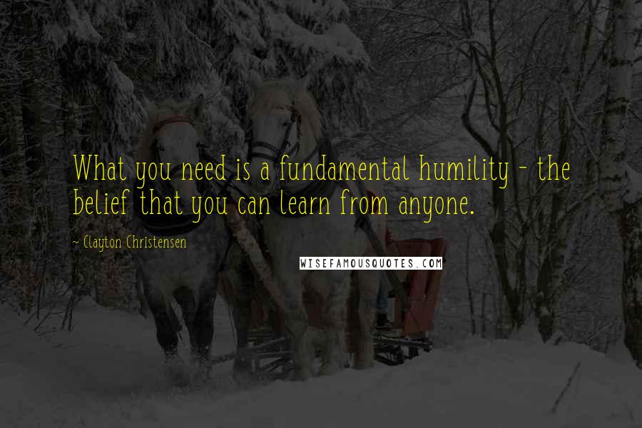 Clayton Christensen Quotes: What you need is a fundamental humility - the belief that you can learn from anyone.