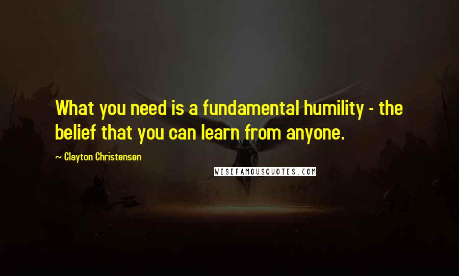 Clayton Christensen Quotes: What you need is a fundamental humility - the belief that you can learn from anyone.
