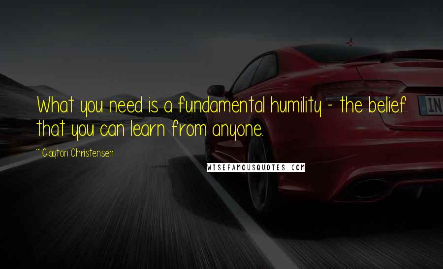 Clayton Christensen Quotes: What you need is a fundamental humility - the belief that you can learn from anyone.