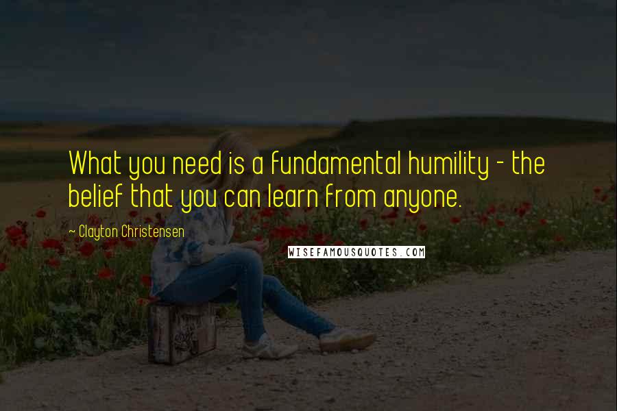 Clayton Christensen Quotes: What you need is a fundamental humility - the belief that you can learn from anyone.