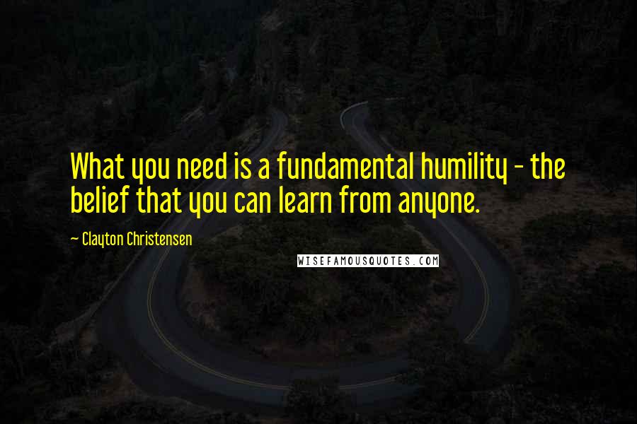 Clayton Christensen Quotes: What you need is a fundamental humility - the belief that you can learn from anyone.