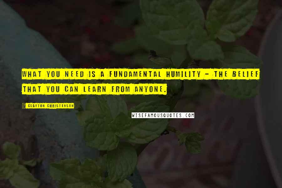 Clayton Christensen Quotes: What you need is a fundamental humility - the belief that you can learn from anyone.