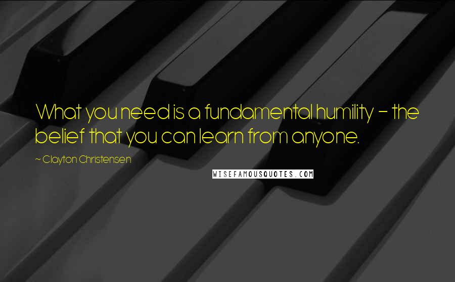 Clayton Christensen Quotes: What you need is a fundamental humility - the belief that you can learn from anyone.