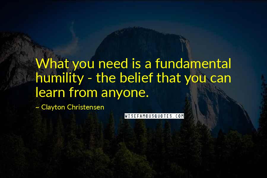 Clayton Christensen Quotes: What you need is a fundamental humility - the belief that you can learn from anyone.