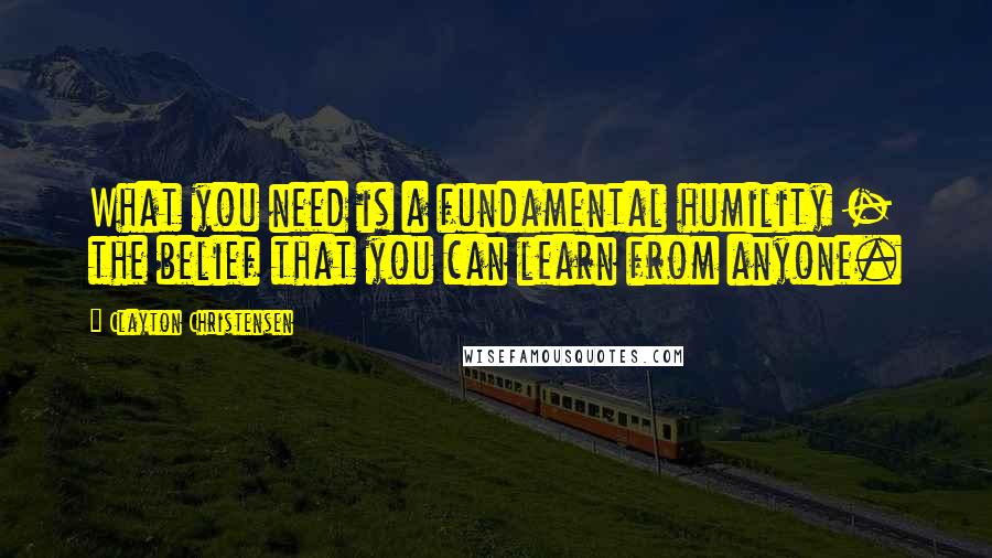 Clayton Christensen Quotes: What you need is a fundamental humility - the belief that you can learn from anyone.