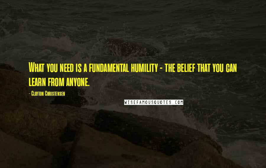 Clayton Christensen Quotes: What you need is a fundamental humility - the belief that you can learn from anyone.
