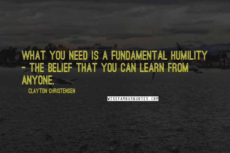 Clayton Christensen Quotes: What you need is a fundamental humility - the belief that you can learn from anyone.