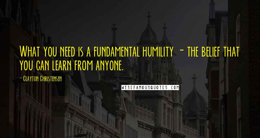 Clayton Christensen Quotes: What you need is a fundamental humility - the belief that you can learn from anyone.