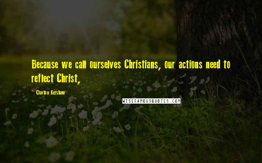 Clayton Kershaw Quotes: Because we call ourselves Christians, our actions need to reflect Christ,