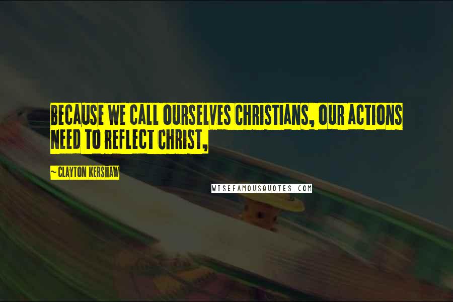 Clayton Kershaw Quotes: Because we call ourselves Christians, our actions need to reflect Christ,