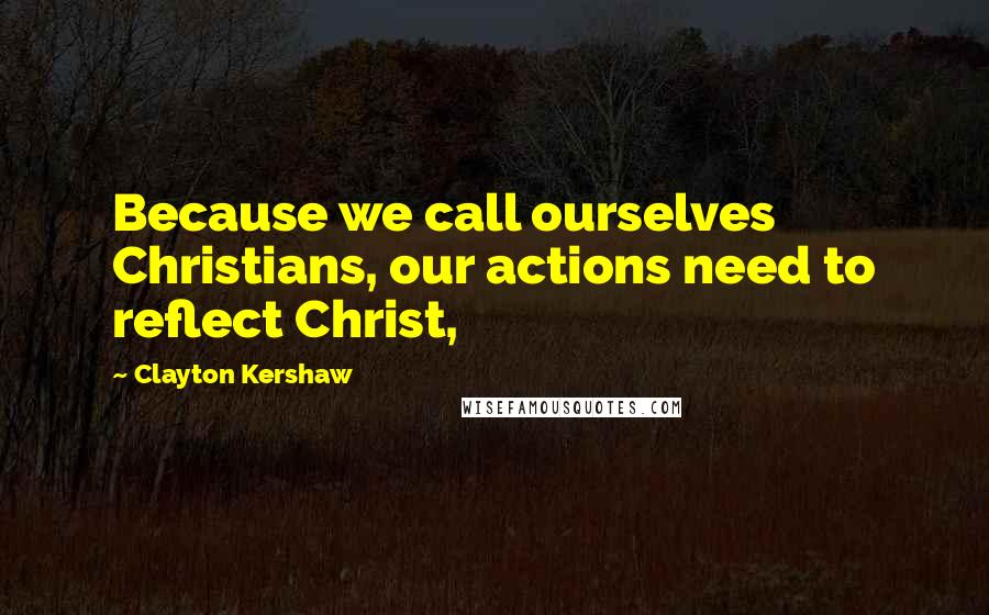 Clayton Kershaw Quotes: Because we call ourselves Christians, our actions need to reflect Christ,