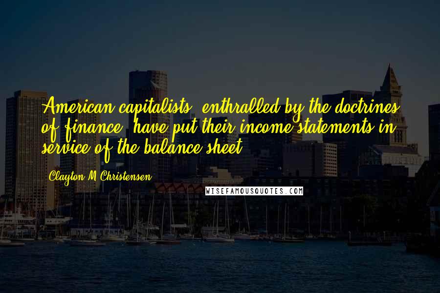 Clayton M Christensen Quotes: American capitalists, enthralled by the doctrines of finance, have put their income statements in service of the balance sheet.